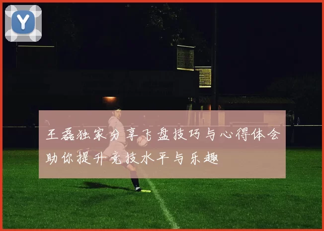 王磊独家分享飞盘技巧与心得体会助你提升竞技水平与乐趣