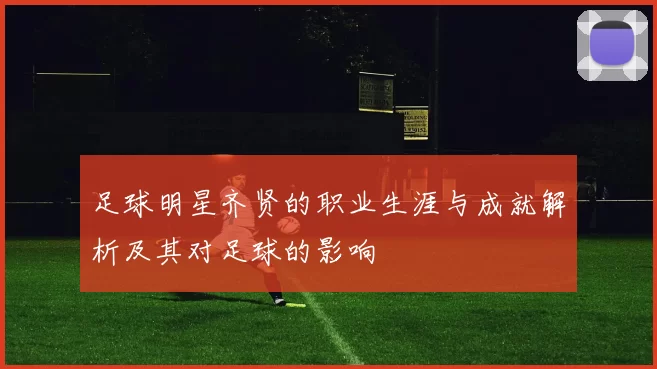 足球明星齐贤的职业生涯与成就解析及其对足球的影响
