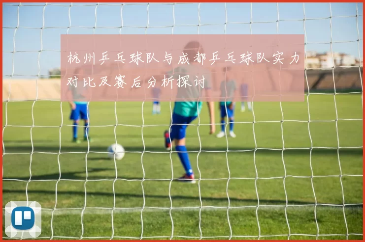 杭州乒乓球队与成都乒乓球队实力对比及赛后分析探讨