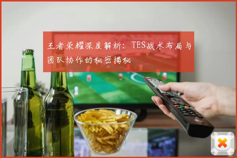 王者荣耀深度解析：TES战术布局与团队协作的秘密揭秘