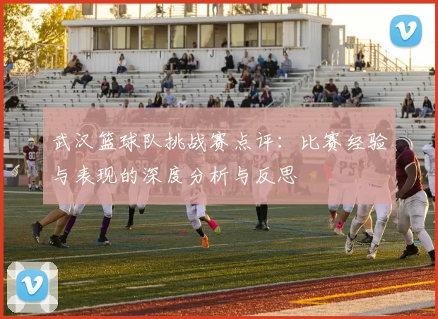 武汉篮球队挑战赛点评：比赛经验与表现的深度分析与反思