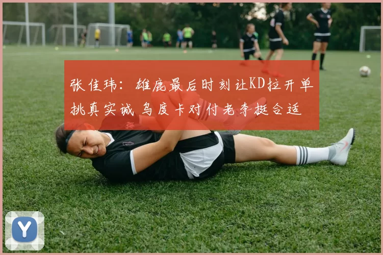 张佳玮：雄鹿最后时刻让KD拉开单挑真实诚 乌度卡对付老李挺合适