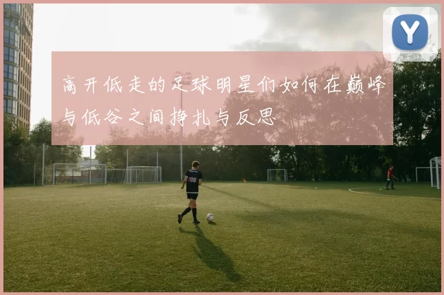 高开低走的足球明星们如何在巅峰与低谷之间挣扎与反思