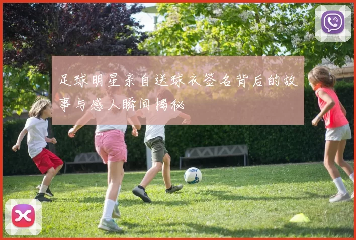 足球明星亲自送球衣签名背后的故事与感人瞬间揭秘