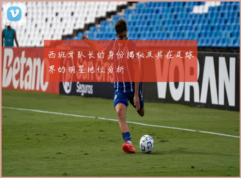 西班牙队长的身份揭秘及其在足球界的明星地位分析