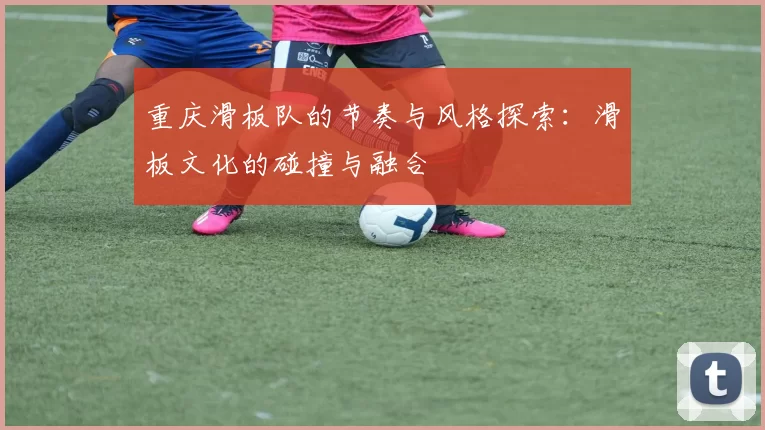 重庆滑板队的节奏与风格探索：滑板文化的碰撞与融合