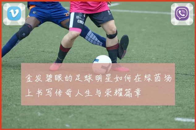 金发碧眼的足球明星如何在绿茵场上书写传奇人生与荣耀篇章