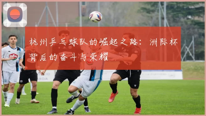 杭州乒乓球队的崛起之路：洲际杯背后的奋斗与荣耀