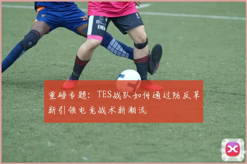 重磅专题：TES战队如何通过防反革新引领电竞战术新潮流