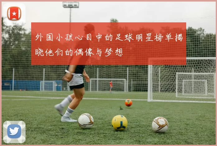 外国小孩心目中的足球明星榜单揭晓他们的偶像与梦想