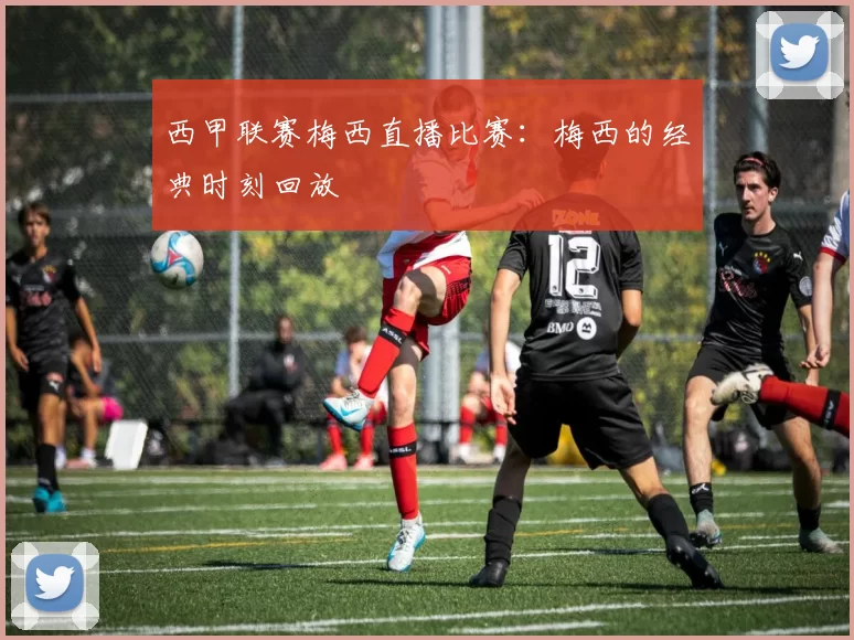 西甲联赛梅西直播比赛：梅西的经典时刻回放
