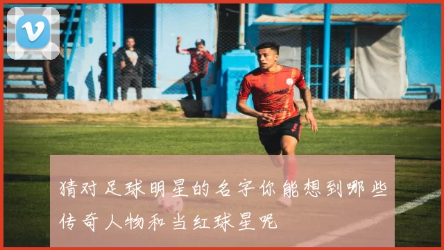 猜对足球明星的名字你能想到哪些传奇人物和当红球星呢