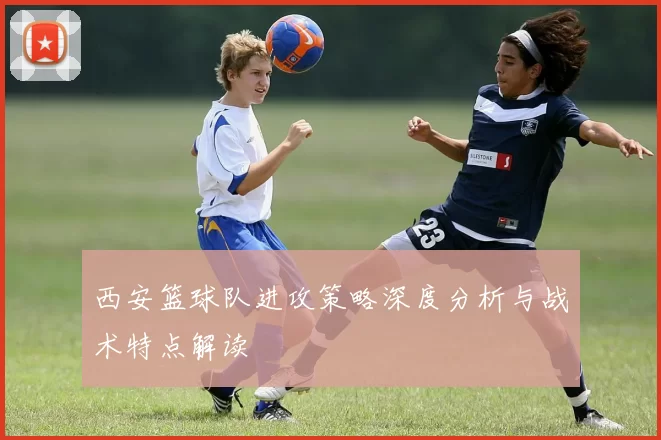 西安篮球队进攻策略深度分析与战术特点解读