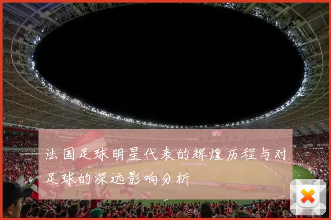 法国足球明星代表的辉煌历程与对足球的深远影响分析