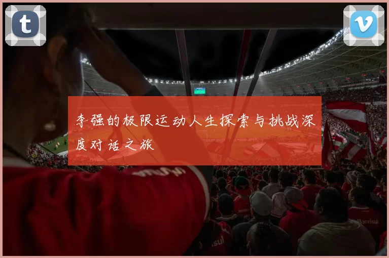 李强的极限运动人生探索与挑战深度对话之旅