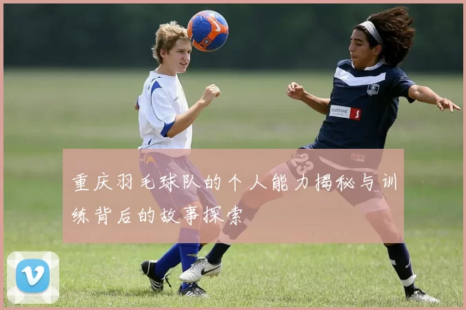 重庆羽毛球队的个人能力揭秘与训练背后的故事探索
