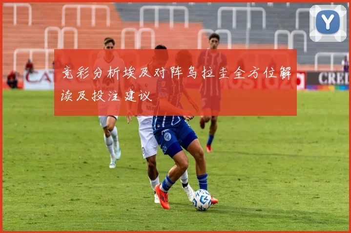 竞彩分析埃及对阵乌拉圭全方位解读及投注建议