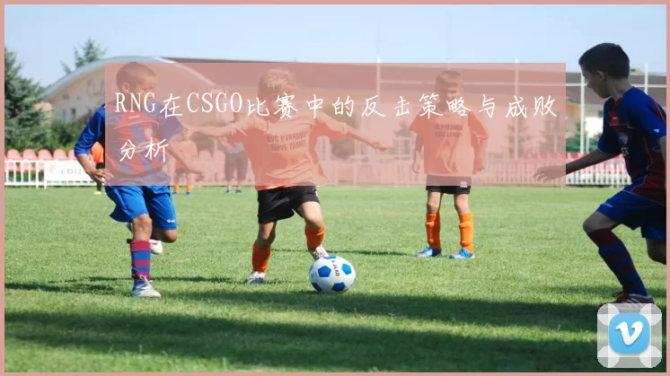 RNG在CSGO比赛中的反击策略与成败分析