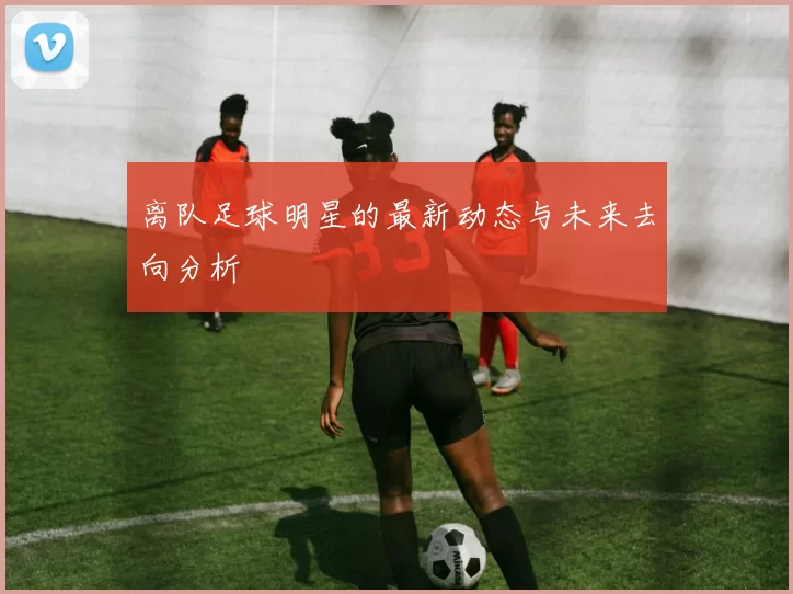 离队足球明星的最新动态与未来去向分析