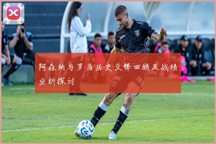 阿森纳与罗马历史交锋回顾及战绩分析探讨