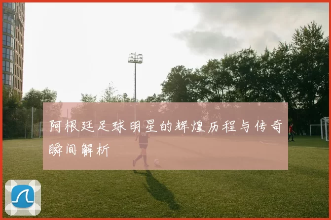 阿根廷足球明星的辉煌历程与传奇瞬间解析