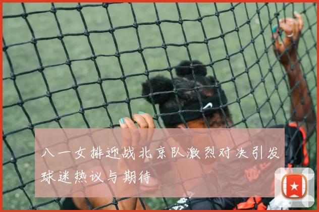 八一女排迎战北京队激烈对决引发球迷热议与期待