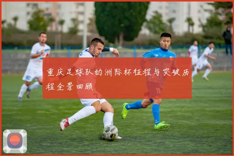 重庆足球队的洲际杯征程与突破历程全景回顾
