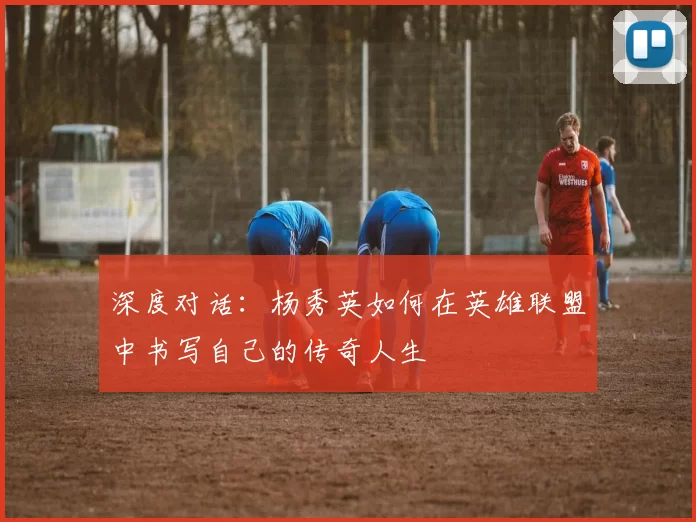 深度对话：杨秀英如何在英雄联盟中书写自己的传奇人生