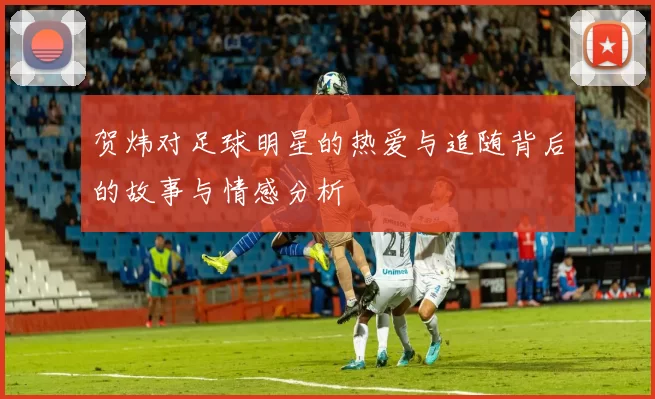 贺炜对足球明星的热爱与追随背后的故事与情感分析