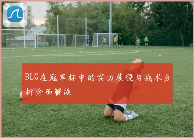 BLG在冠军杯中的实力展现与战术分析全面解读
