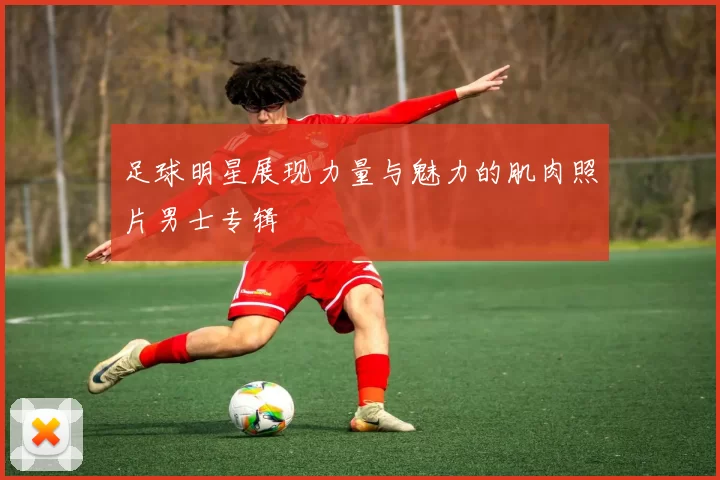 足球明星展现力量与魅力的肌肉照片男士专辑