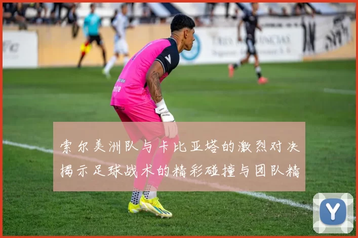 索尔美洲队与卡比亚塔的激烈对决揭示足球战术的精彩碰撞与团队精神