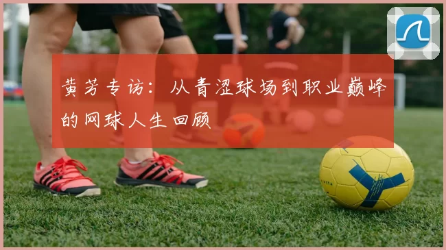 黄芳专访：从青涩球场到职业巅峰的网球人生回顾