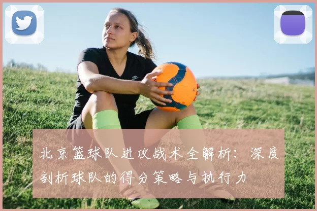 北京篮球队进攻战术全解析：深度剖析球队的得分策略与执行力