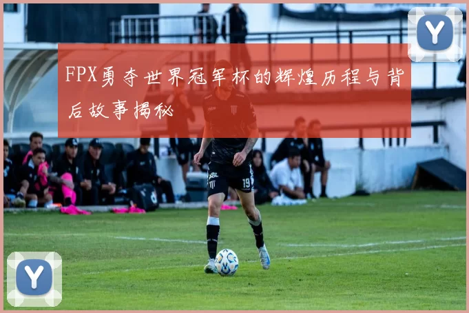 FPX勇夺世界冠军杯的辉煌历程与背后故事揭秘