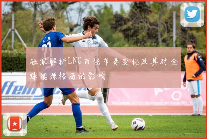 独家解析LNG市场节奏变化及其对全球能源格局的影响