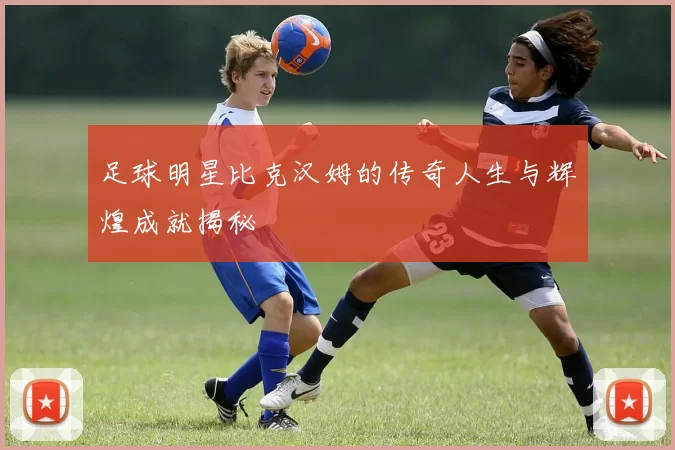 足球明星比克汉姆的传奇人生与辉煌成就揭秘