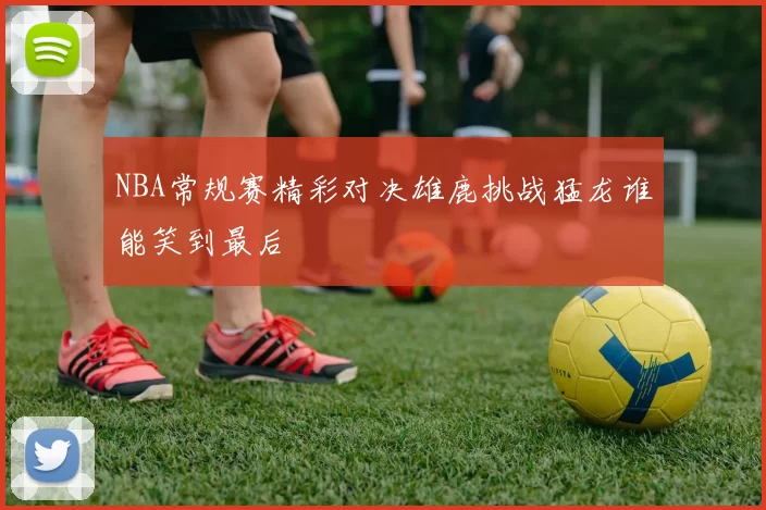 NBA常规赛精彩对决雄鹿挑战猛龙谁能笑到最后