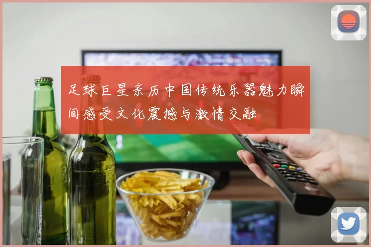 足球巨星亲历中国传统乐器魅力瞬间感受文化震撼与激情交融