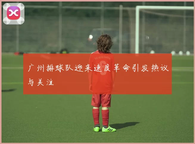 广州排球队迎来速度革命引发热议与关注