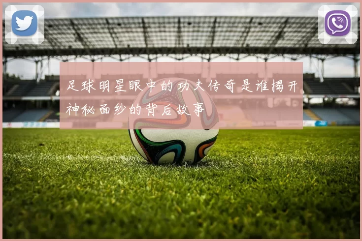 足球明星眼中的功夫传奇是谁揭开神秘面纱的背后故事
