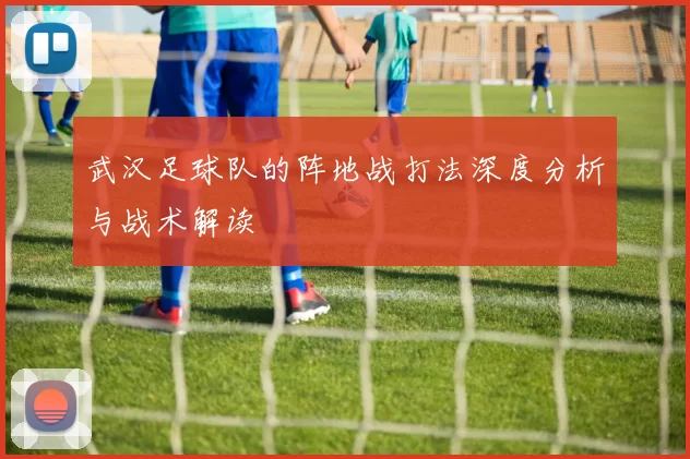 武汉足球队的阵地战打法深度分析与战术解读