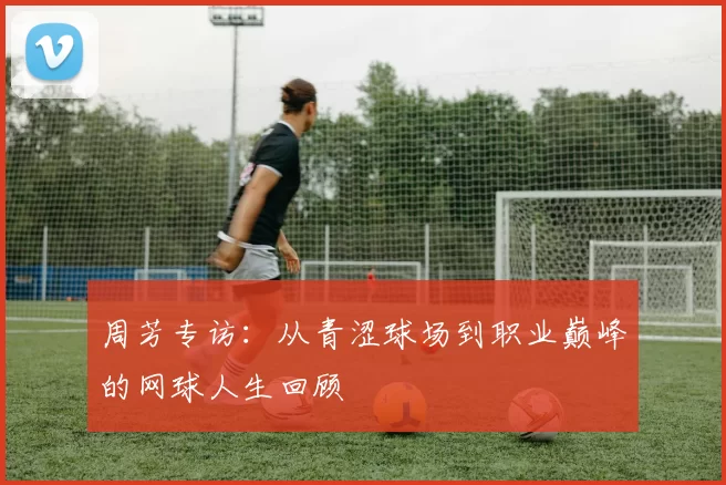 周芳专访：从青涩球场到职业巅峰的网球人生回顾
