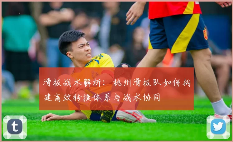 滑板战术解析：杭州滑板队如何构建高效转换体系与战术协同