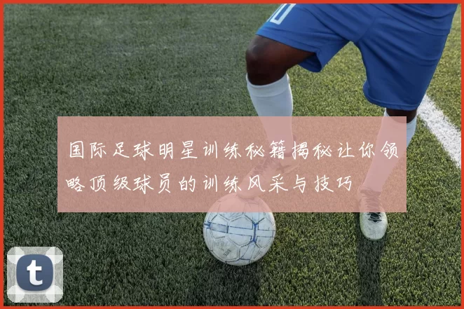 国际足球明星训练秘籍揭秘让你领略顶级球员的训练风采与技巧