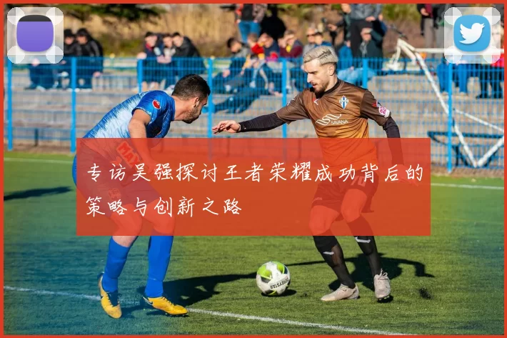 专访吴强探讨王者荣耀成功背后的策略与创新之路