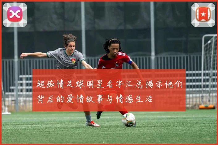 超痴情足球明星名字汇总揭示他们背后的爱情故事与情感生活