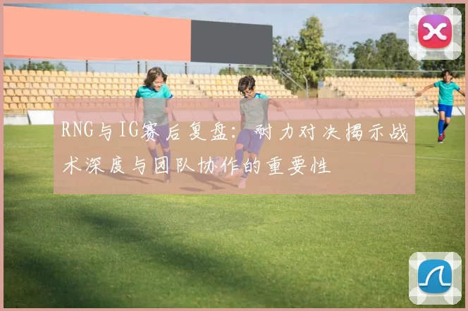 RNG与IG赛后复盘：耐力对决揭示战术深度与团队协作的重要性