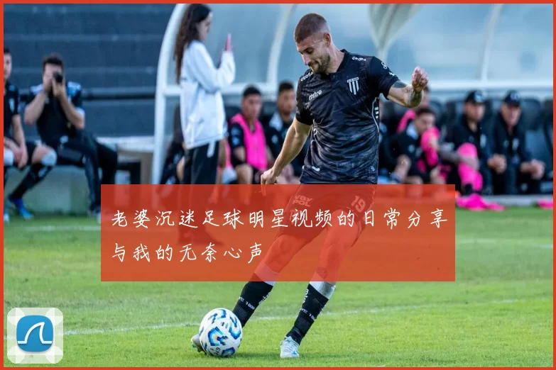 老婆沉迷足球明星视频的日常分享与我的无奈心声
