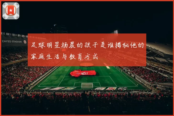 足球明星杨晨的孩子是谁揭秘他的家庭生活与教育方式